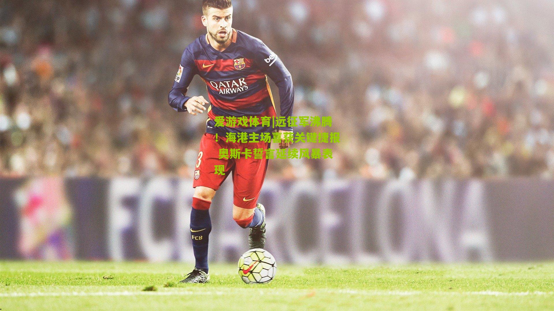 远征军沸腾!海港主场喜获关键捷报 奥斯卡誓言延续风暴表现